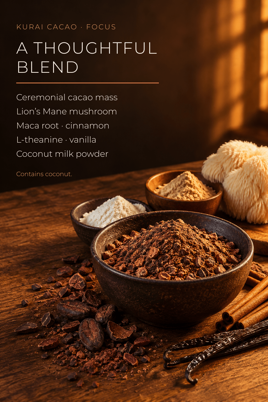 Kurai Focus Ceremonial Cacao | Lion's Mane & L-Theanine - Kurai CacaoKurai Focus Ceremonial Cacao | Lion's Mane & L-TheanineKurai CacaoKurai Cacao8600138716663 ozKurai Focus blend ingredients: ceremonial cacao, Lion's Mane mushroom, maca, cinnamon, L-theanine, vanilla and coconut milk powder; contains coconut